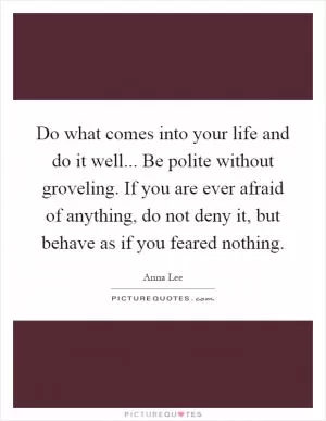 Do what comes into your life and do it well... Be polite without groveling. If you are ever afraid of anything, do not deny it, but behave as if you feared nothing Picture Quote #1