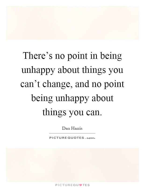 There's no point in being unhappy about things you can't change, and no point being unhappy about things you can Picture Quote #1