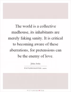 The world is a collective madhouse, its inhabitants are merely faking sanity. It is critical to becoming aware of these aberrations, for pretensions can be the enemy of love Picture Quote #1