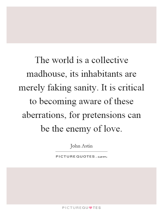 The world is a collective madhouse, its inhabitants are merely faking sanity. It is critical to becoming aware of these aberrations, for pretensions can be the enemy of love Picture Quote #1