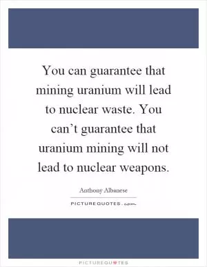 You can guarantee that mining uranium will lead to nuclear waste. You can’t guarantee that uranium mining will not lead to nuclear weapons Picture Quote #1