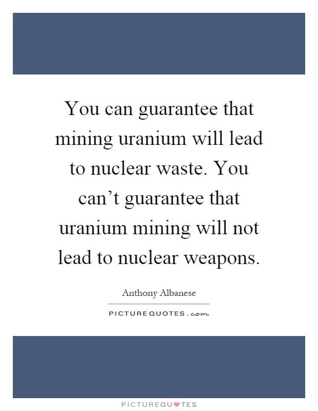 You can guarantee that mining uranium will lead to nuclear waste. You can't guarantee that uranium mining will not lead to nuclear weapons Picture Quote #1