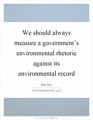 We should always measure a government’s environmental rhetoric against its environmental record Picture Quote #1