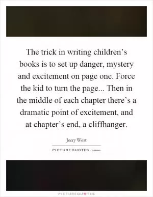 The trick in writing children’s books is to set up danger, mystery and excitement on page one. Force the kid to turn the page... Then in the middle of each chapter there’s a dramatic point of excitement, and at chapter’s end, a cliffhanger Picture Quote #1