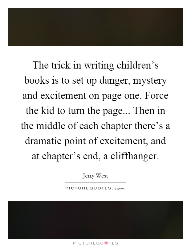 The trick in writing children's books is to set up danger, mystery and excitement on page one. Force the kid to turn the page... Then in the middle of each chapter there's a dramatic point of excitement, and at chapter's end, a cliffhanger Picture Quote #1