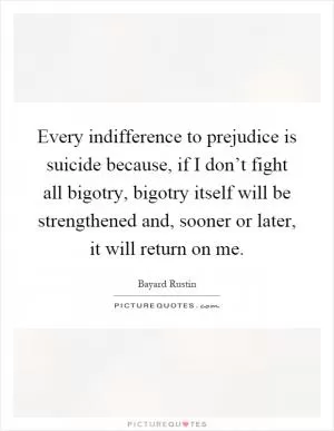Every indifference to prejudice is suicide because, if I don’t fight all bigotry, bigotry itself will be strengthened and, sooner or later, it will return on me Picture Quote #1