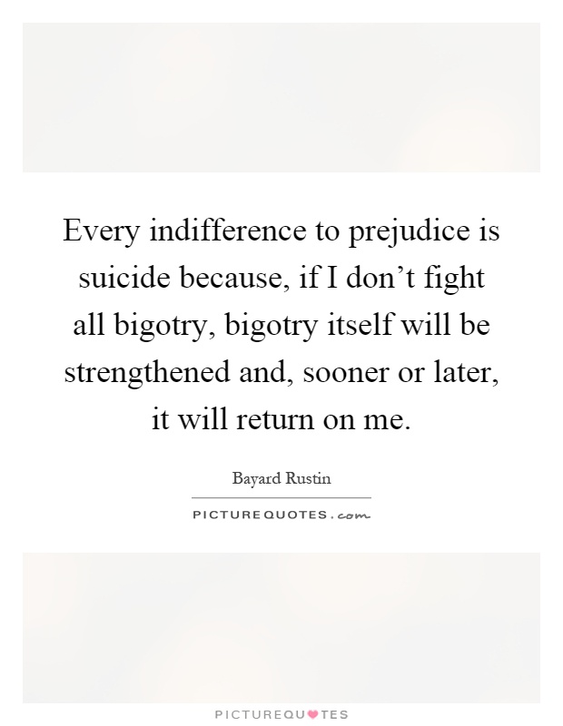 Every indifference to prejudice is suicide because, if I don't fight all bigotry, bigotry itself will be strengthened and, sooner or later, it will return on me Picture Quote #1