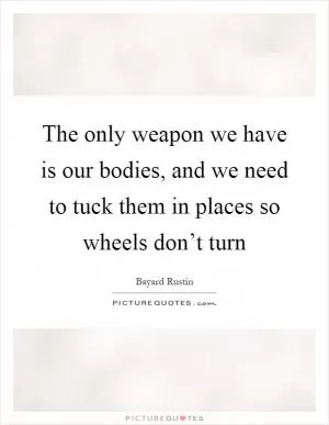 The only weapon we have is our bodies, and we need to tuck them in places so wheels don’t turn Picture Quote #1