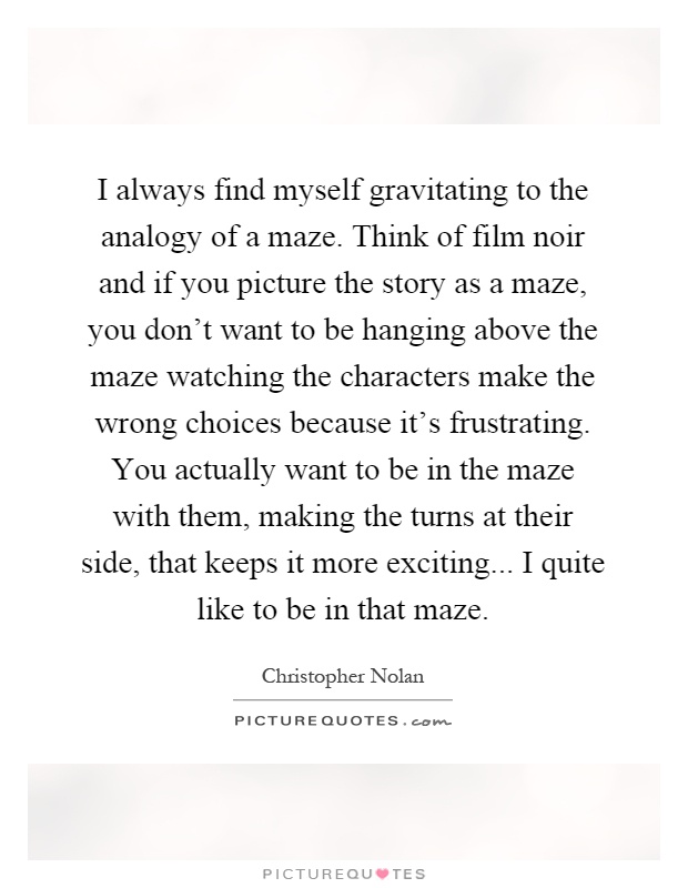 I always find myself gravitating to the analogy of a maze. Think of film noir and if you picture the story as a maze, you don't want to be hanging above the maze watching the characters make the wrong choices because it's frustrating. You actually want to be in the maze with them, making the turns at their side, that keeps it more exciting... I quite like to be in that maze Picture Quote #1