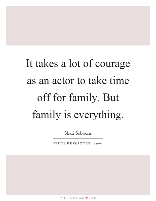 It takes a lot of courage as an actor to take time off for family. But family is everything Picture Quote #1