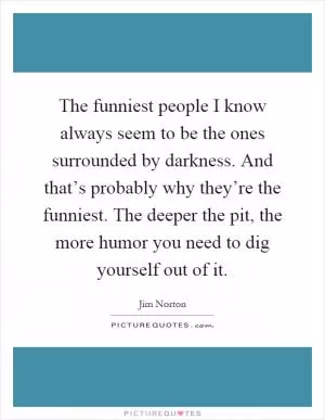 The funniest people I know always seem to be the ones surrounded by darkness. And that’s probably why they’re the funniest. The deeper the pit, the more humor you need to dig yourself out of it Picture Quote #1