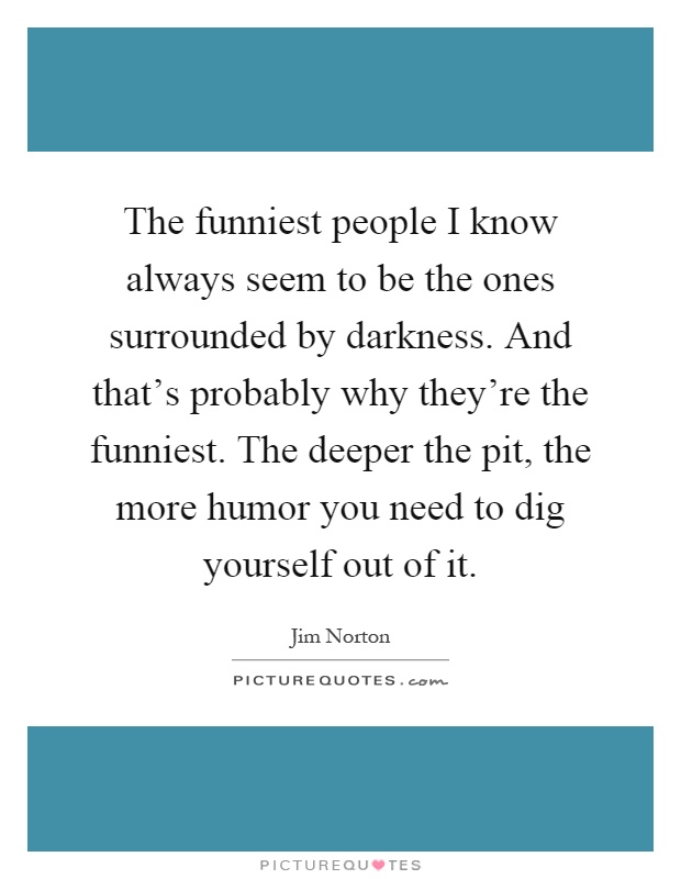 The funniest people I know always seem to be the ones surrounded by darkness. And that's probably why they're the funniest. The deeper the pit, the more humor you need to dig yourself out of it Picture Quote #1