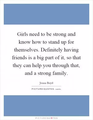 Girls need to be strong and know how to stand up for themselves. Definitely having friends is a big part of it, so that they can help you through that, and a strong family Picture Quote #1