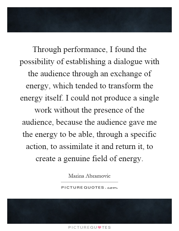 Through performance, I found the possibility of establishing a dialogue with the audience through an exchange of energy, which tended to transform the energy itself. I could not produce a single work without the presence of the audience, because the audience gave me the energy to be able, through a specific action, to assimilate it and return it, to create a genuine field of energy Picture Quote #1