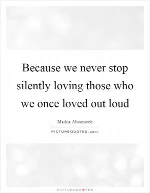 Because we never stop silently loving those who we once loved out loud Picture Quote #1