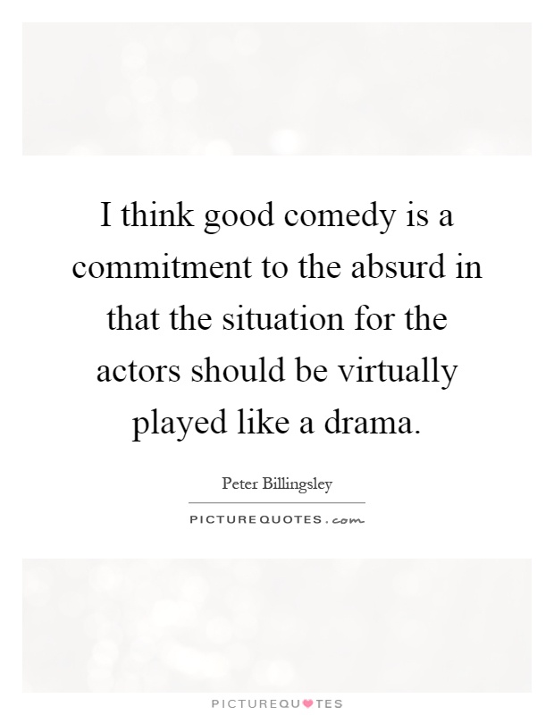 I think good comedy is a commitment to the absurd in that the situation for the actors should be virtually played like a drama Picture Quote #1