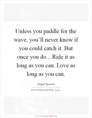 Unless you paddle for the wave, you’ll never know if you could catch it. But once you do... Ride it as long as you can. Love as long as you can Picture Quote #1