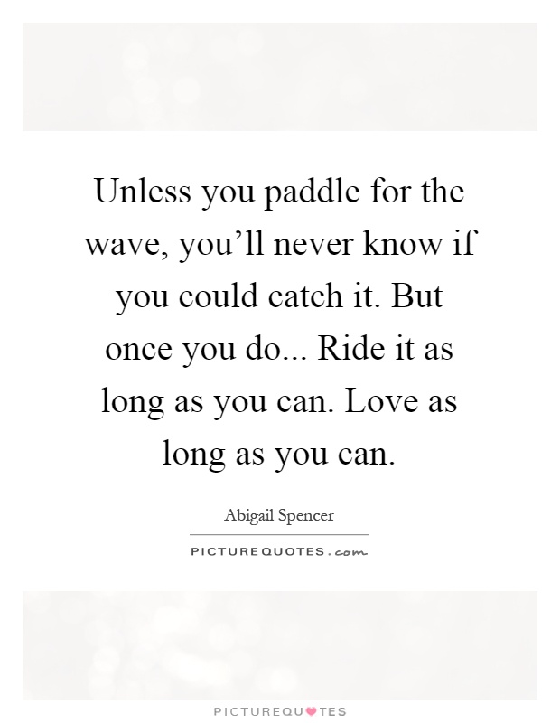 Unless you paddle for the wave, you'll never know if you could catch it. But once you do... Ride it as long as you can. Love as long as you can Picture Quote #1