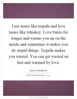 Lust tastes like tequila and love tastes like whiskey. Love burns for longer and warms you up on the inside and sometimes it makes you do stupid things. Tequila makes you wasted. You can get wasted on lust and warmed by love Picture Quote #1