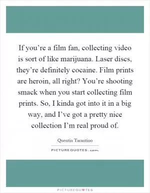 If you’re a film fan, collecting video is sort of like marijuana. Laser discs, they’re definitely cocaine. Film prints are heroin, all right? You’re shooting smack when you start collecting film prints. So, I kinda got into it in a big way, and I’ve got a pretty nice collection I’m real proud of Picture Quote #1