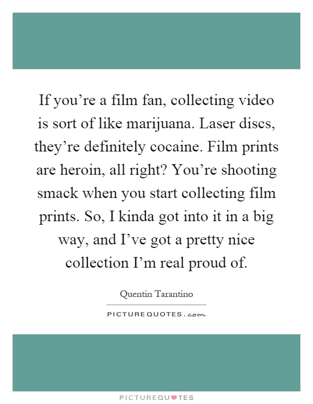 If you're a film fan, collecting video is sort of like marijuana. Laser discs, they're definitely cocaine. Film prints are heroin, all right? You're shooting smack when you start collecting film prints. So, I kinda got into it in a big way, and I've got a pretty nice collection I'm real proud of Picture Quote #1