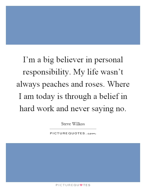 I'm a big believer in personal responsibility. My life wasn't always peaches and roses. Where I am today is through a belief in hard work and never saying no Picture Quote #1