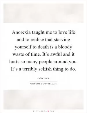 Anorexia taught me to love life and to realise that starving yourself to death is a bloody waste of time. It’s awful and it hurts so many people around you. It’s a terribly selfish thing to do Picture Quote #1