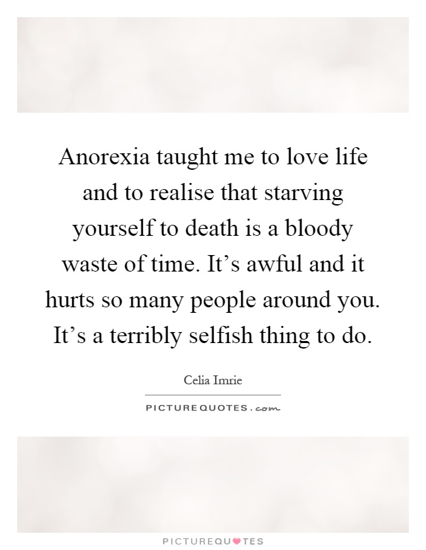 Anorexia taught me to love life and to realise that starving yourself to death is a bloody waste of time. It's awful and it hurts so many people around you. It's a terribly selfish thing to do Picture Quote #1