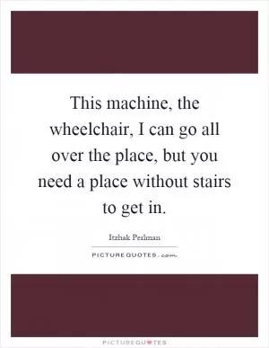This machine, the wheelchair, I can go all over the place, but you need a place without stairs to get in Picture Quote #1