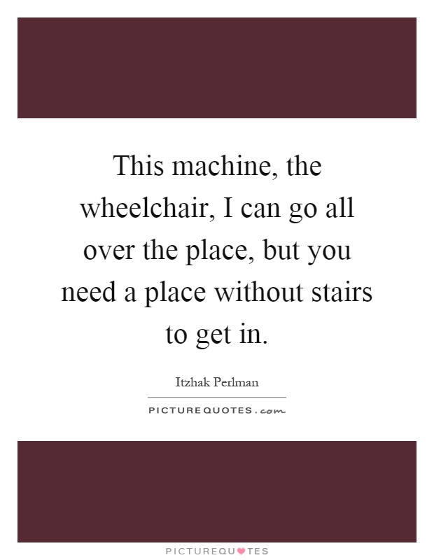 This machine, the wheelchair, I can go all over the place, but you need a place without stairs to get in Picture Quote #1