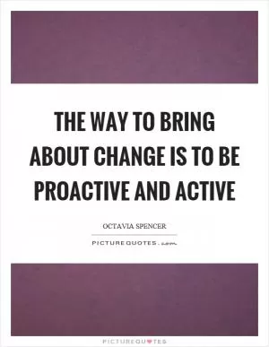 The way to bring about change is to be proactive and active Picture Quote #1