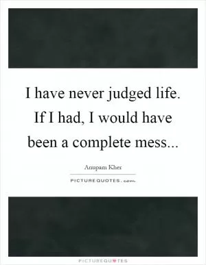 I have never judged life. If I had, I would have been a complete mess Picture Quote #1