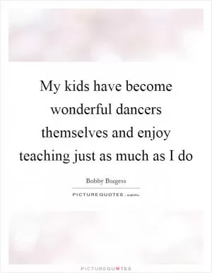 My kids have become wonderful dancers themselves and enjoy teaching just as much as I do Picture Quote #1