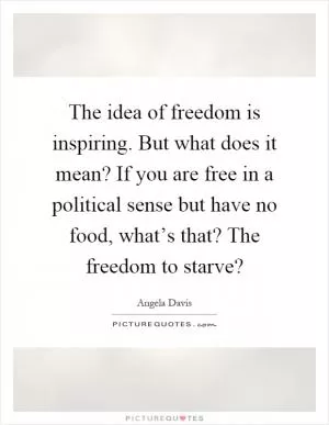 The idea of freedom is inspiring. But what does it mean? If you are free in a political sense but have no food, what’s that? The freedom to starve? Picture Quote #1