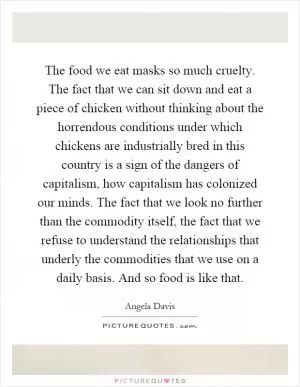 The food we eat masks so much cruelty. The fact that we can sit down and eat a piece of chicken without thinking about the horrendous conditions under which chickens are industrially bred in this country is a sign of the dangers of capitalism, how capitalism has colonized our minds. The fact that we look no further than the commodity itself, the fact that we refuse to understand the relationships that underly the commodities that we use on a daily basis. And so food is like that Picture Quote #1