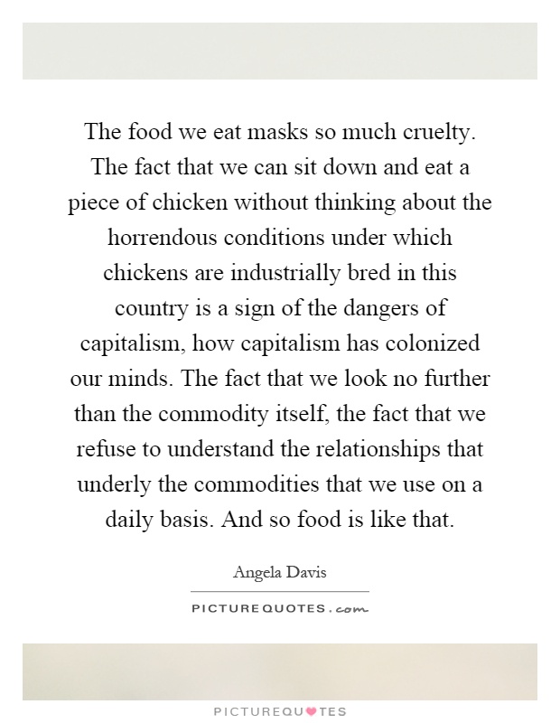 The food we eat masks so much cruelty. The fact that we can sit down and eat a piece of chicken without thinking about the horrendous conditions under which chickens are industrially bred in this country is a sign of the dangers of capitalism, how capitalism has colonized our minds. The fact that we look no further than the commodity itself, the fact that we refuse to understand the relationships that underly the commodities that we use on a daily basis. And so food is like that Picture Quote #1