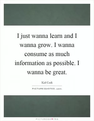 I just wanna learn and I wanna grow. I wanna consume as much information as possible. I wanna be great Picture Quote #1