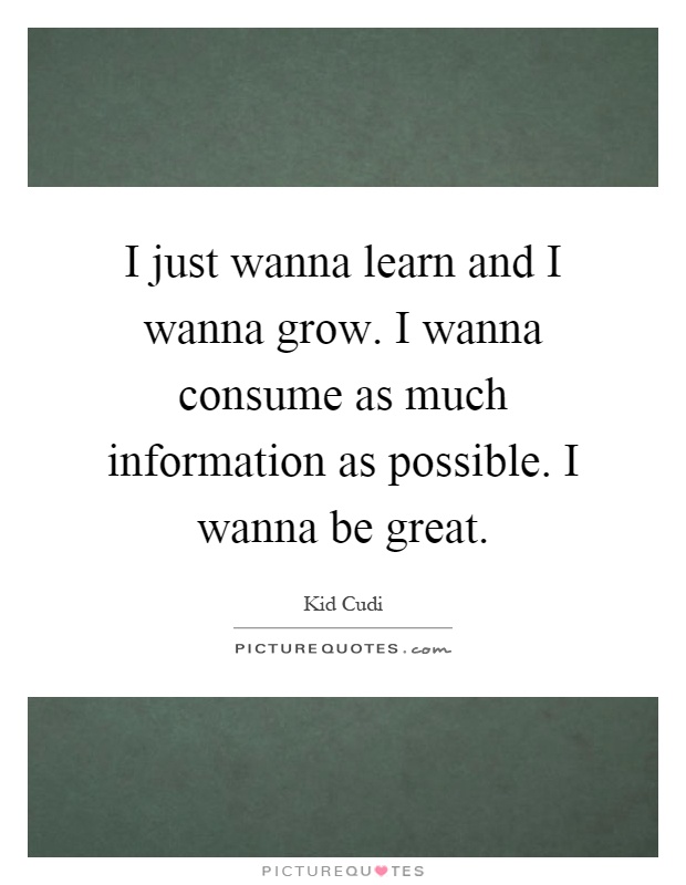I just wanna learn and I wanna grow. I wanna consume as much information as possible. I wanna be great Picture Quote #1