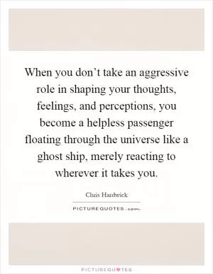 When you don’t take an aggressive role in shaping your thoughts, feelings, and perceptions, you become a helpless passenger floating through the universe like a ghost ship, merely reacting to wherever it takes you Picture Quote #1