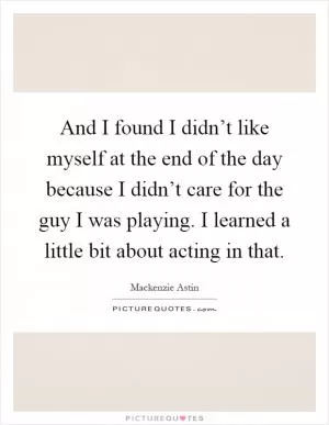 And I found I didn’t like myself at the end of the day because I didn’t care for the guy I was playing. I learned a little bit about acting in that Picture Quote #1