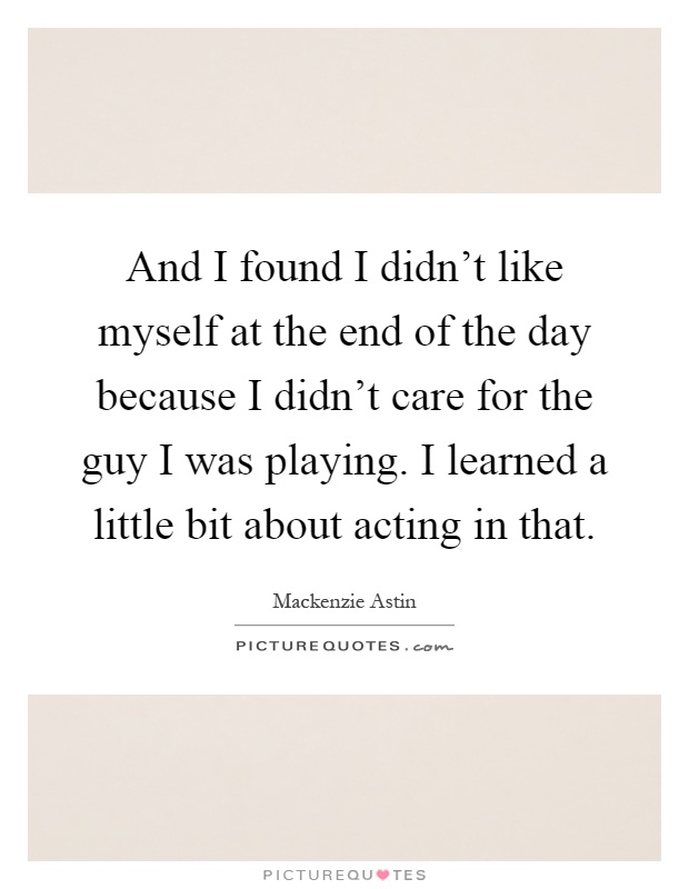 And I found I didn't like myself at the end of the day because I didn't care for the guy I was playing. I learned a little bit about acting in that Picture Quote #1
