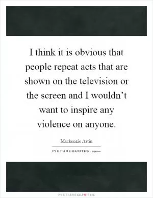 I think it is obvious that people repeat acts that are shown on the television or the screen and I wouldn’t want to inspire any violence on anyone Picture Quote #1