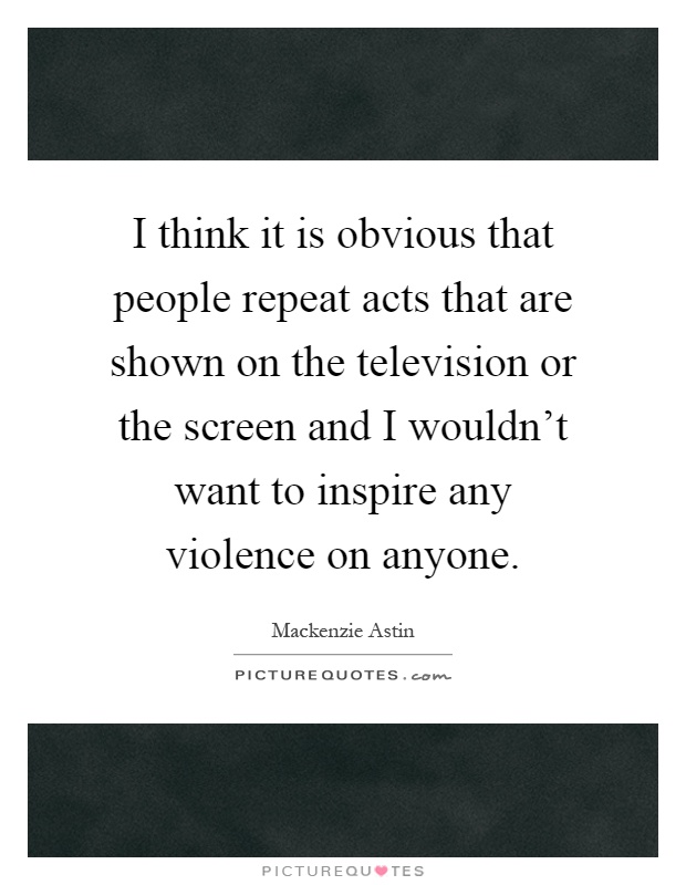 I think it is obvious that people repeat acts that are shown on the television or the screen and I wouldn't want to inspire any violence on anyone Picture Quote #1