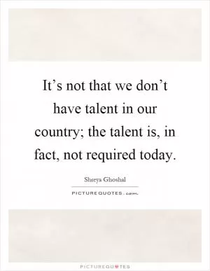 It’s not that we don’t have talent in our country; the talent is, in fact, not required today Picture Quote #1