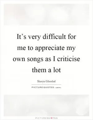 It’s very difficult for me to appreciate my own songs as I criticise them a lot Picture Quote #1