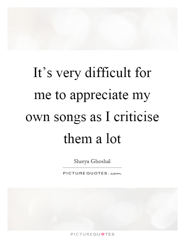 It's very difficult for me to appreciate my own songs as I criticise them a lot Picture Quote #1