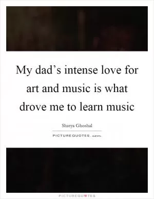 My dad’s intense love for art and music is what drove me to learn music Picture Quote #1