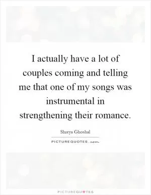 I actually have a lot of couples coming and telling me that one of my songs was instrumental in strengthening their romance Picture Quote #1