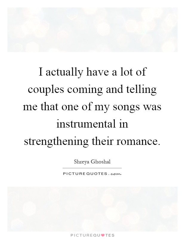 I actually have a lot of couples coming and telling me that one of my songs was instrumental in strengthening their romance Picture Quote #1