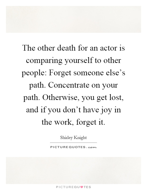 The other death for an actor is comparing yourself to other people: Forget someone else's path. Concentrate on your path. Otherwise, you get lost, and if you don't have joy in the work, forget it Picture Quote #1